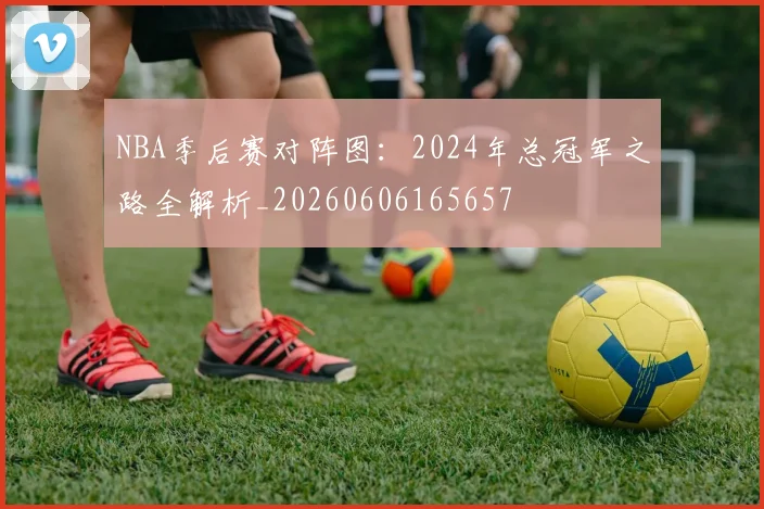 NBA季后赛对阵图:2024年总冠军之路全解析_20260606165657