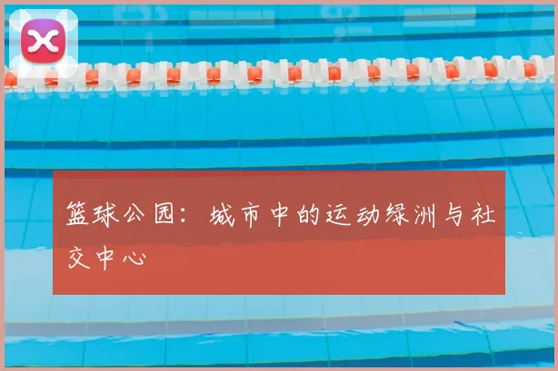 篮球公园:城市中的运动绿洲与社交中心