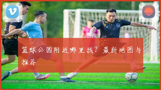 篮球公园附近哪里找？最新地图与推荐
